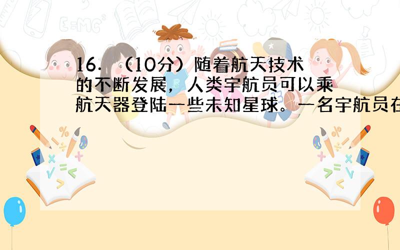 16．（10分）随着航天技术的不断发展，人类宇航员可以乘航天器登陆一些未知星球。一名宇航员在登陆某星球后为了测量此星球的