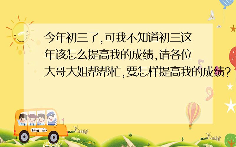 今年初三了,可我不知道初三这年该怎么提高我的成绩,请各位大哥大姐帮帮忙,要怎样提高我的成绩?