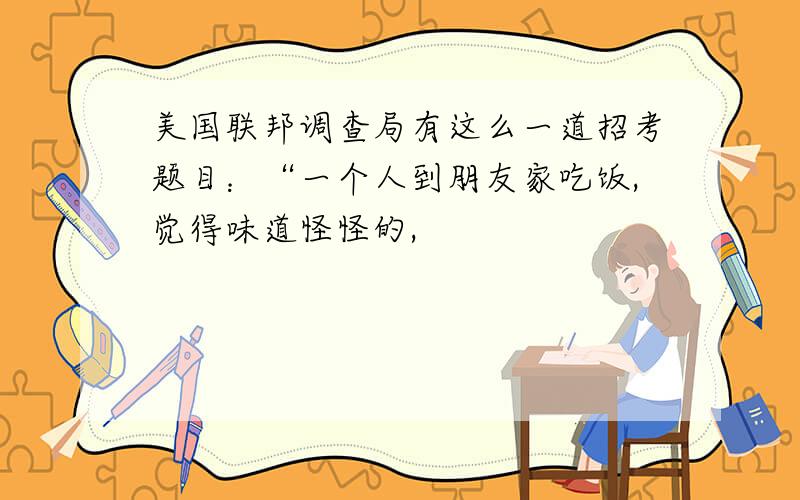 美国联邦调查局有这么一道招考题目：“一个人到朋友家吃饭,觉得味道怪怪的,