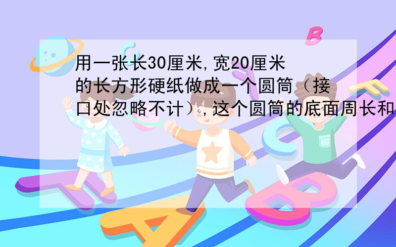 用一张长30厘米,宽20厘米的长方形硬纸做成一个圆筒（接口处忽略不计）,这个圆筒的底面周长和高各是多少