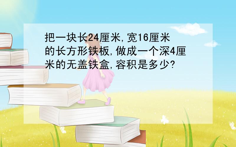 把一块长24厘米,宽16厘米的长方形铁板,做成一个深4厘米的无盖铁盒,容积是多少?