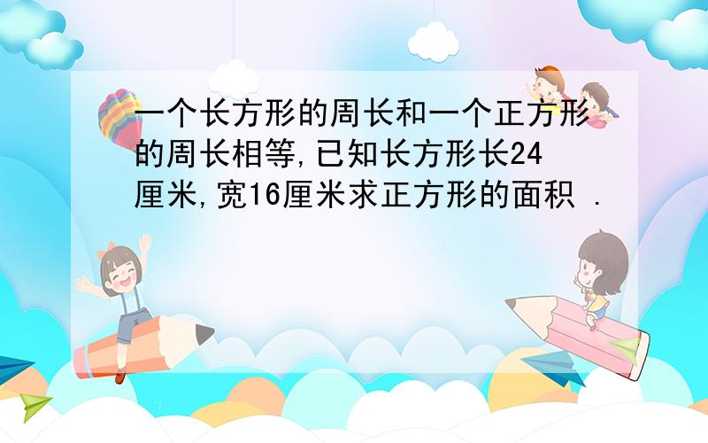 一个长方形的周长和一个正方形的周长相等,已知长方形长24厘米,宽16厘米求正方形的面积 .