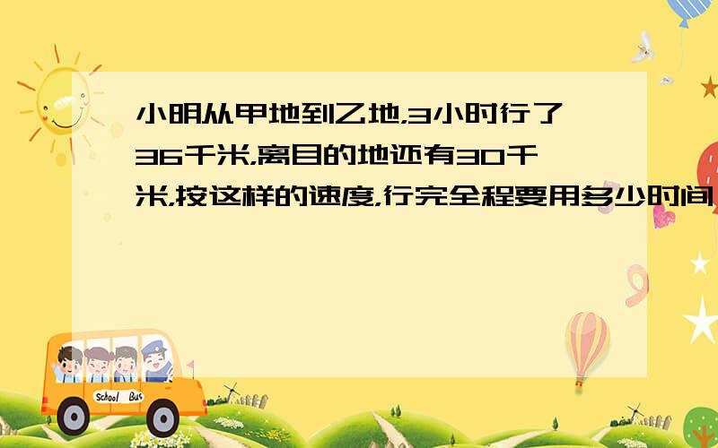 小明从甲地到乙地，3小时行了36千米，离目的地还有30千米，按这样的速度，行完全程要用多少时间？