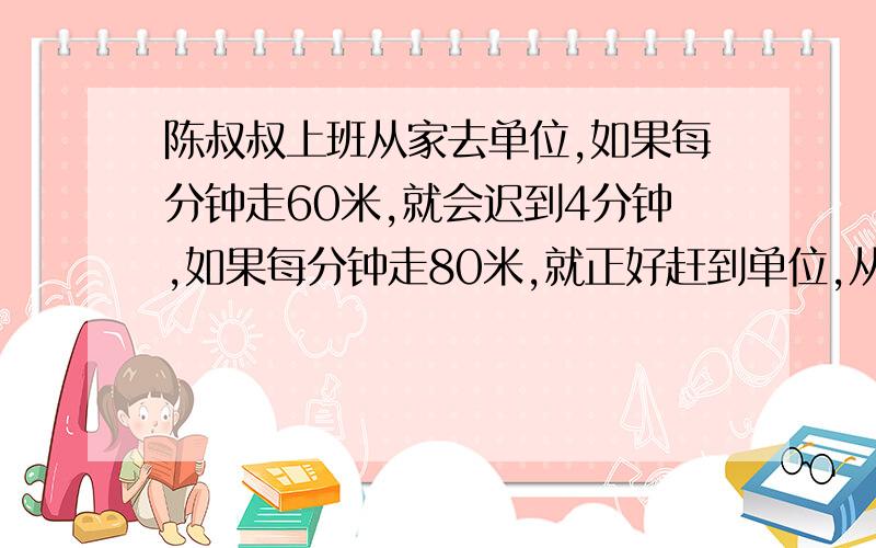 陈叔叔上班从家去单位,如果每分钟走60米,就会迟到4分钟,如果每分钟走80米,就正好赶到单位,从家到单位