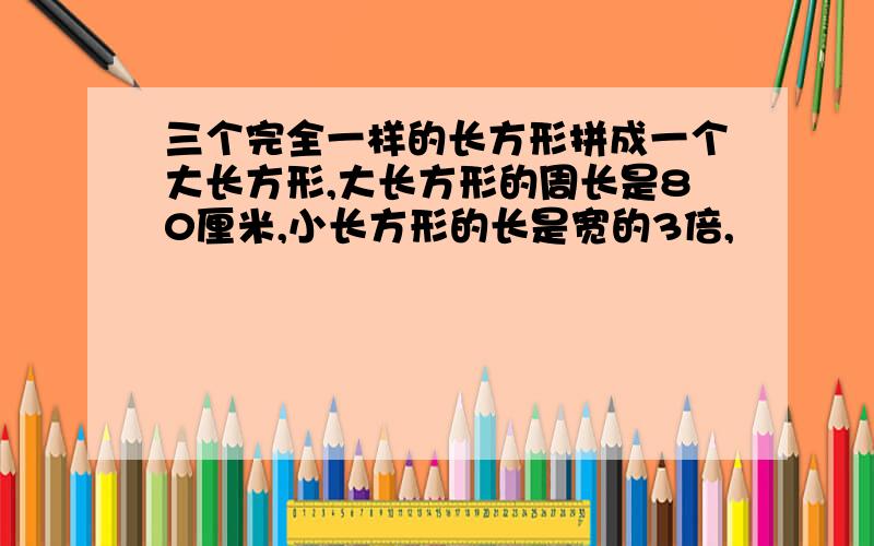 三个完全一样的长方形拼成一个大长方形,大长方形的周长是80厘米,小长方形的长是宽的3倍,