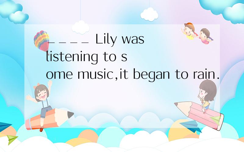 ____ Lily was listening to some music,it began to rain.