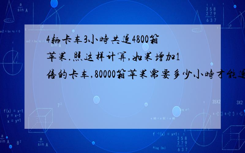 4辆卡车3小时共运4800箱苹果.照这样计算,如果增加1倍的卡车,80000箱苹果需要多少小时才能运完?