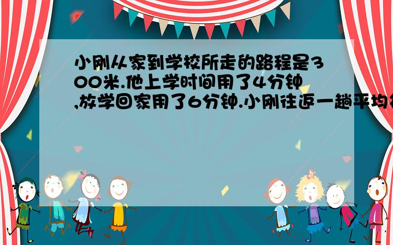 小刚从家到学校所走的路程是300米.他上学时间用了4分钟,放学回家用了6分钟.小刚往返一趟平均每分钟走多少米?