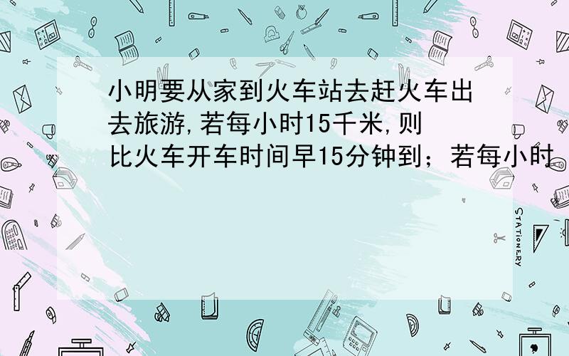 小明要从家到火车站去赶火车出去旅游,若每小时15千米,则比火车开车时间早15分钟到；若每小时