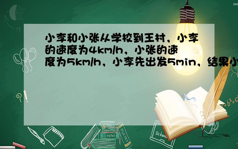 小李和小张从学校到王村，小李的速度为4km/h，小张的速度为5km/h，小李先出发5min，结果小李比小张晚到10min