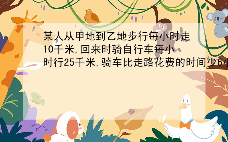 某人从甲地到乙地步行每小时走10千米,回来时骑自行车每小时行25千米,骑车比走路花费的时间少6小时