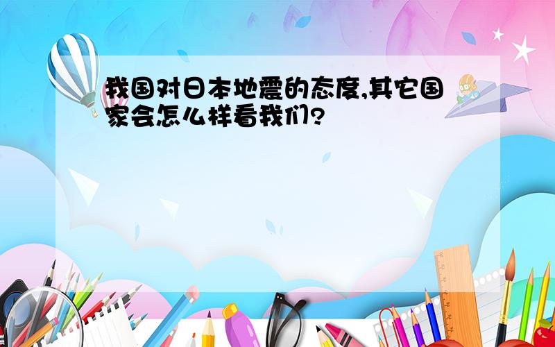 我国对日本地震的态度,其它国家会怎么样看我们?