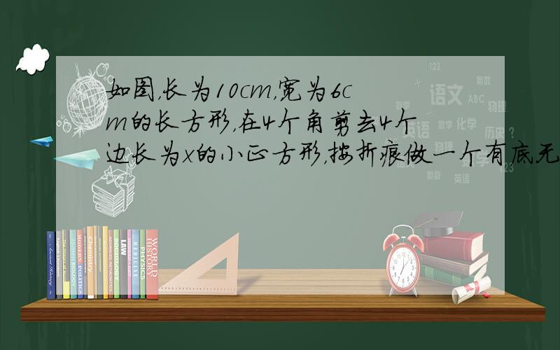 如图，长为10cm，宽为6cm的长方形，在4个角剪去4个边长为x的小正方形，按折痕做一个有底无盖的长方形盒子，试求盒子的