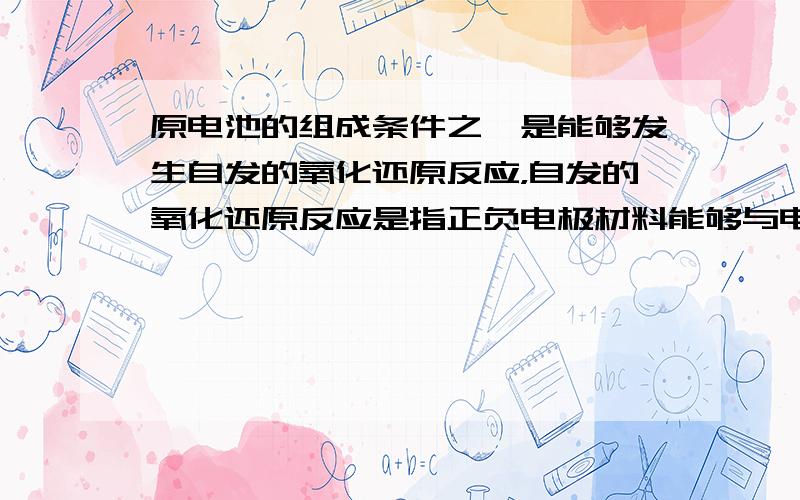 原电池的组成条件之一是能够发生自发的氧化还原反应，自发的氧化还原反应是指正负电极材料能够与电解质溶液发生反应吗？