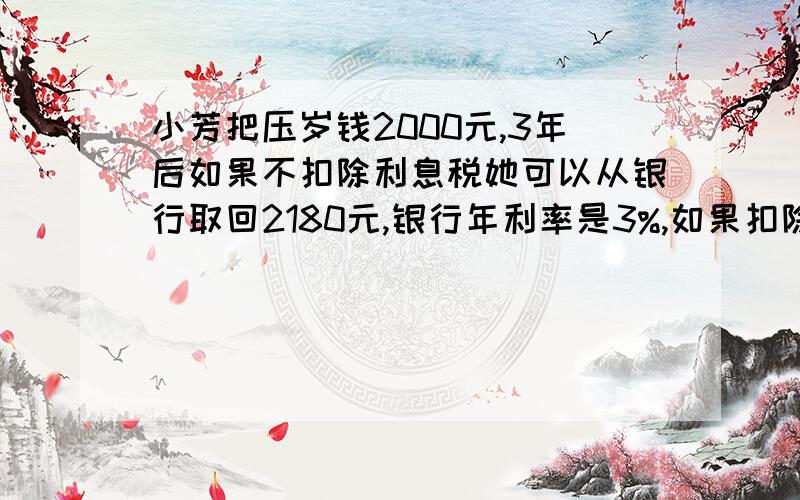 小芳把压岁钱2000元,3年后如果不扣除利息税她可以从银行取回2180元,银行年利率是3%,如果扣除利息税,三年后从银行