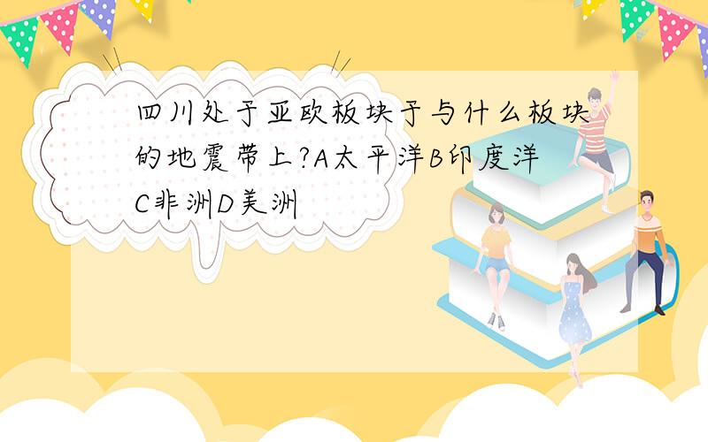 四川处于亚欧板块于与什么板块的地震带上?A太平洋B印度洋C非洲D美洲