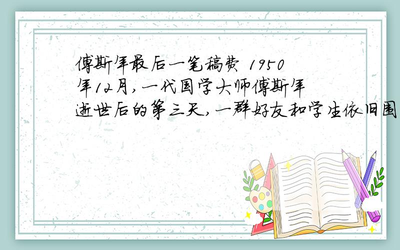 傅斯年最后一笔稿费 1950年12月,一代国学大师傅斯年逝世后的第三天,一群好友和学生依旧围坐在奠堂,久久不愿离去.俞大