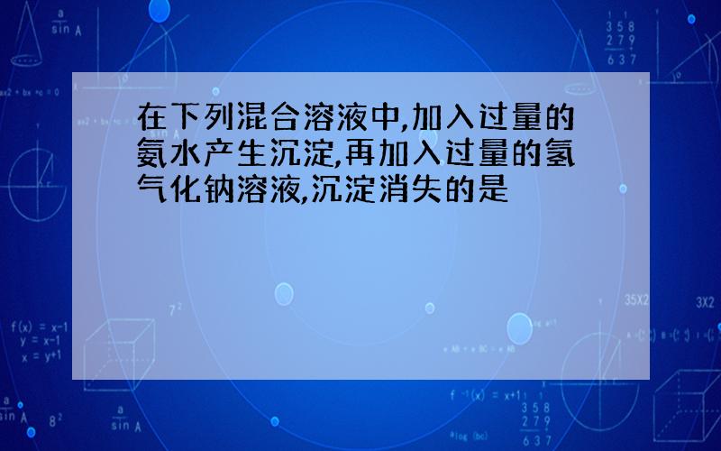 在下列混合溶液中,加入过量的氨水产生沉淀,再加入过量的氢气化钠溶液,沉淀消失的是