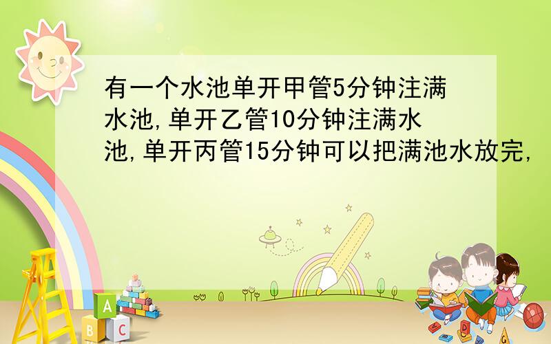 有一个水池单开甲管5分钟注满水池,单开乙管10分钟注满水池,单开丙管15分钟可以把满池水放完,