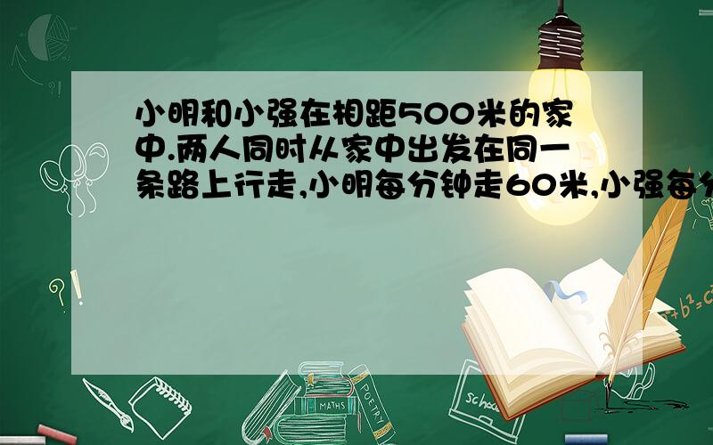 小明和小强在相距500米的家中.两人同时从家中出发在同一条路上行走,小明每分钟走60米,小强每分钟行70