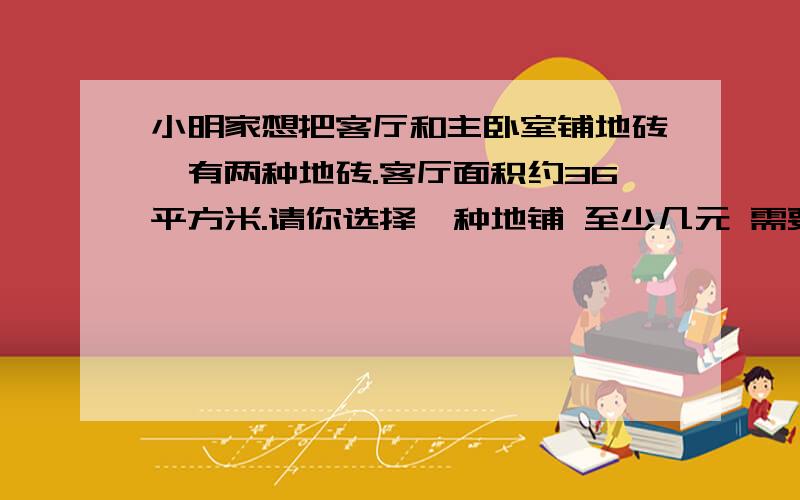 小明家想把客厅和主卧室铺地砖,有两种地砖.客厅面积约36平方米.请你选择一种地铺 至少几元 需要多少元