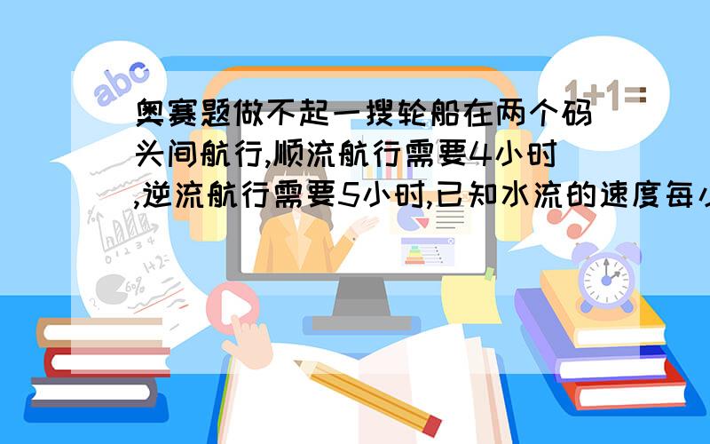 奥赛题做不起一搜轮船在两个码头间航行,顺流航行需要4小时,逆流航行需要5小时,已知水流的速度每小时2千米.求两码头的距离