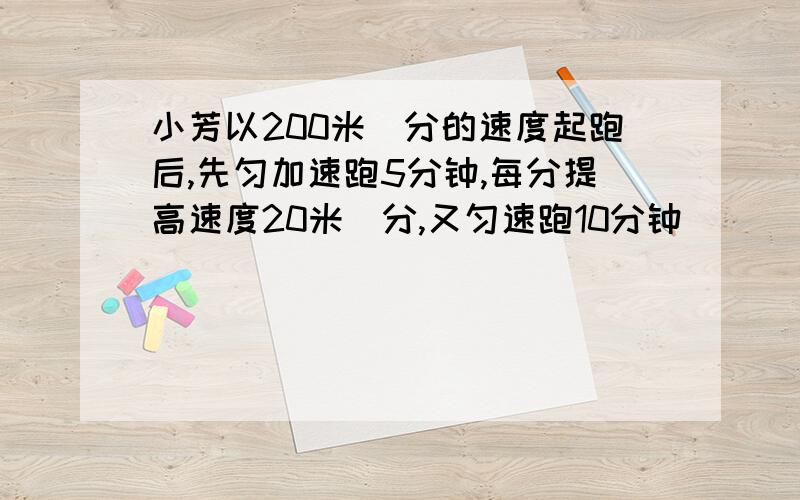 小芳以200米／分的速度起跑后,先匀加速跑5分钟,每分提高速度20米／分,又匀速跑10分钟．