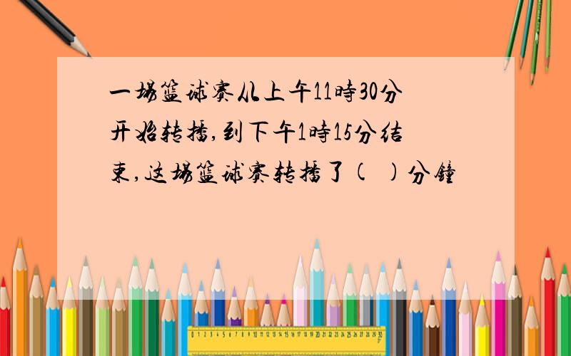 一场篮球赛从上午11时30分开始转播,到下午1时15分结束,这场篮球赛转播了( )分钟