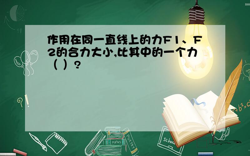 作用在同一直线上的力F1、F2的合力大小,比其中的一个力（ ）?