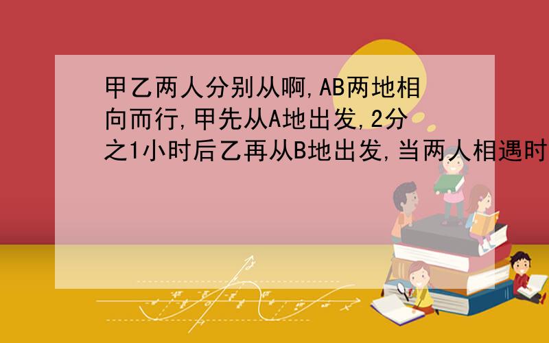 甲乙两人分别从啊,AB两地相向而行,甲先从A地出发,2分之1小时后乙再从B地出发,当两人相遇时