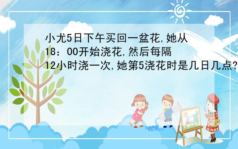 小尤5日下午买回一盆花,她从18：00开始浇花,然后每隔12小时浇一次,她第5浇花时是几日几点?