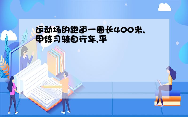 运动场的跑道一圈长400米,甲练习骑自行车,平