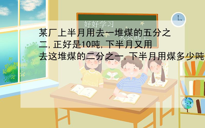 某厂上半月用去一堆煤的五分之二,正好是10吨,下半月又用去这堆煤的二分之一,下半月用煤多少吨?