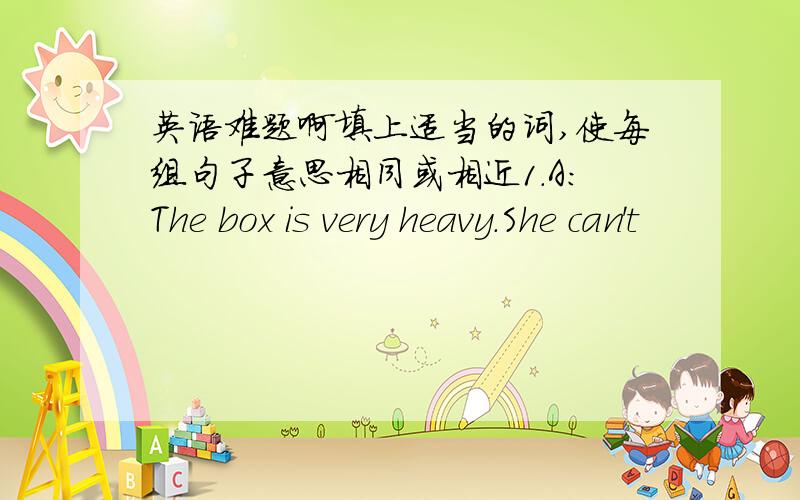 英语难题啊填上适当的词,使每组句子意思相同或相近1.A：The box is very heavy.She can't