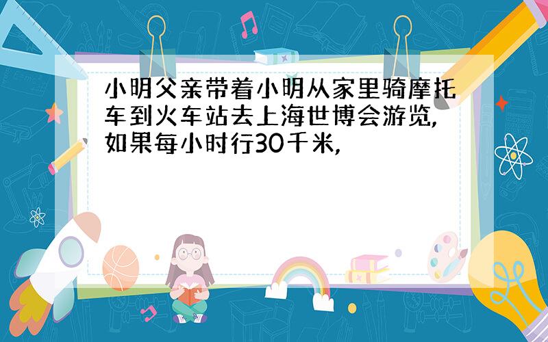 小明父亲带着小明从家里骑摩托车到火车站去上海世博会游览,如果每小时行30千米,