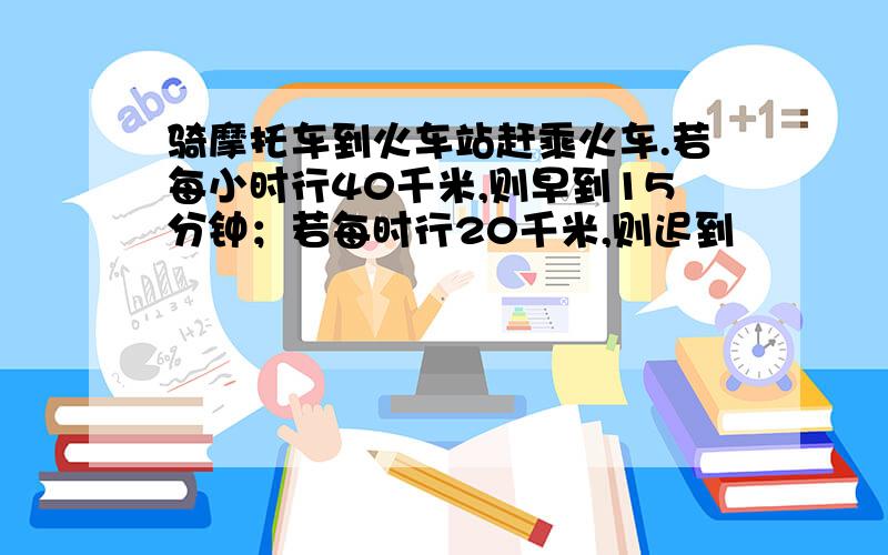 骑摩托车到火车站赶乘火车.若每小时行40千米,则早到15分钟；若每时行20千米,则迟到