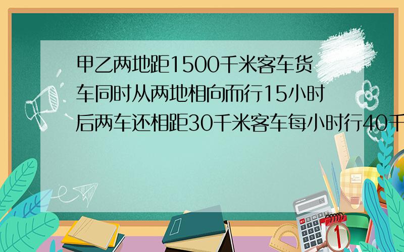 甲乙两地距1500千米客车货车同时从两地相向而行15小时后两车还相距30千米客车每小时行40千米求货车的速度