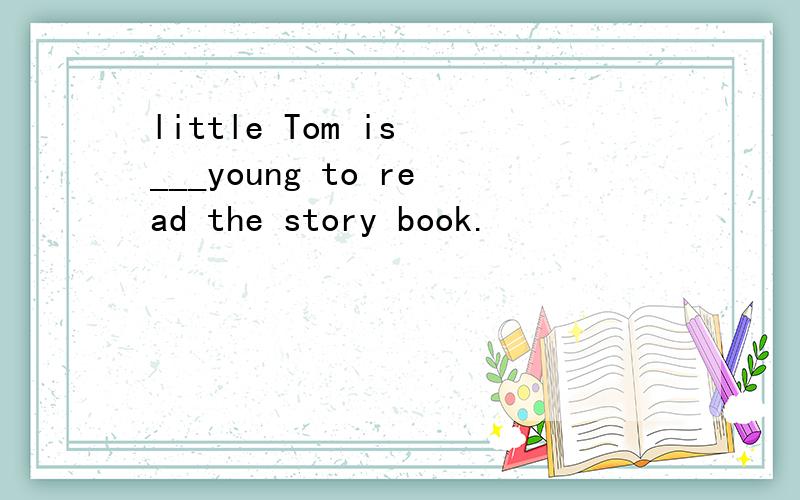 little Tom is ___young to read the story book.