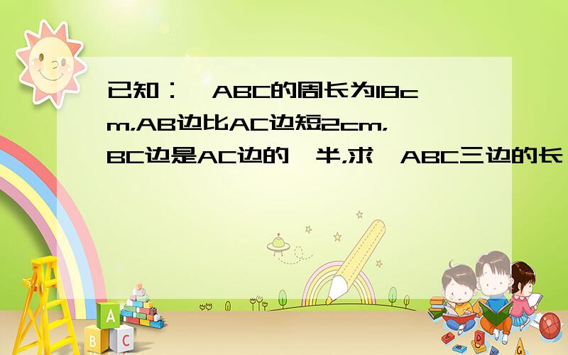 已知：△ABC的周长为18cm，AB边比AC边短2cm，BC边是AC边的一半，求△ABC三边的长．