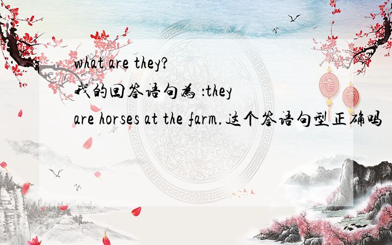 what are they?我的回答语句为 ：they are horses at the farm.这个答语句型正确吗