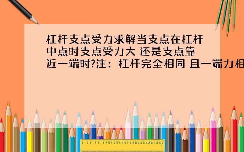 杠杆支点受力求解当支点在杠杆中点时支点受力大 还是支点靠近一端时?注：杠杆完全相同 且一端力相等我在家试了 是支点靠近一