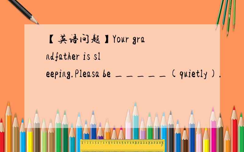 【英语问题】Your grandfather is sleeping.Pleasa be _____(quietly).