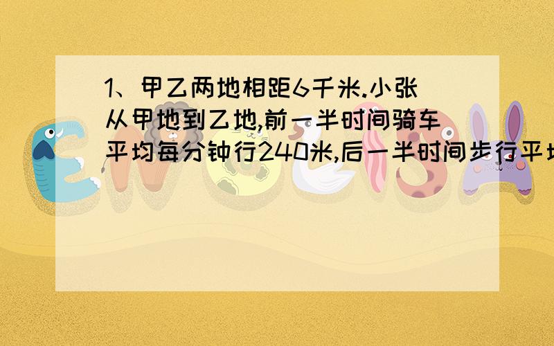 1、甲乙两地相距6千米.小张从甲地到乙地,前一半时间骑车平均每分钟行240米,后一半时间步行平均每分钟行