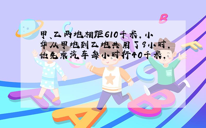 甲、乙两地相距610千米,小华从甲地到乙地共用了9小时,他先乘汽车每小时行40千米,