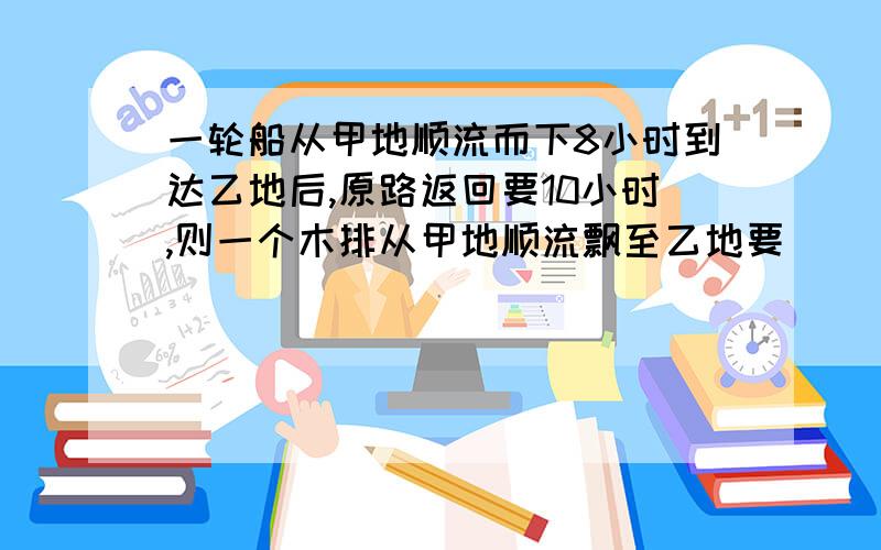 一轮船从甲地顺流而下8小时到达乙地后,原路返回要10小时,则一个木排从甲地顺流飘至乙地要______小时