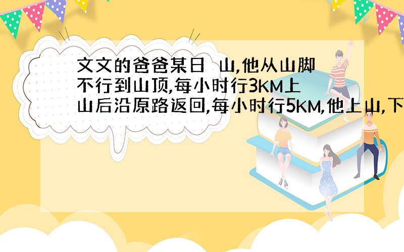 文文的爸爸某日扥山,他从山脚不行到山顶,每小时行3KM上山后沿原路返回,每小时行5KM,他上山,下山平均速度