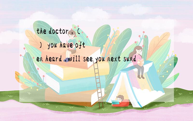 the doctor ,（ ） you have often heard ,will see you next sund