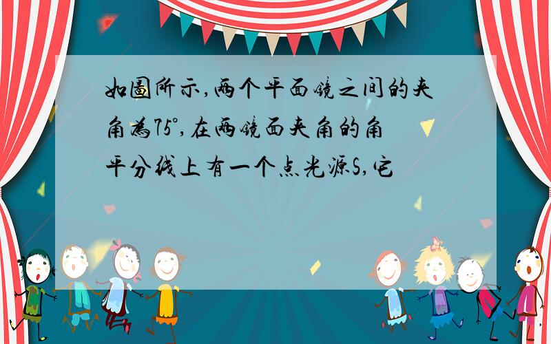 如图所示,两个平面镜之间的夹角为75°,在两镜面夹角的角平分线上有一个点光源S,它