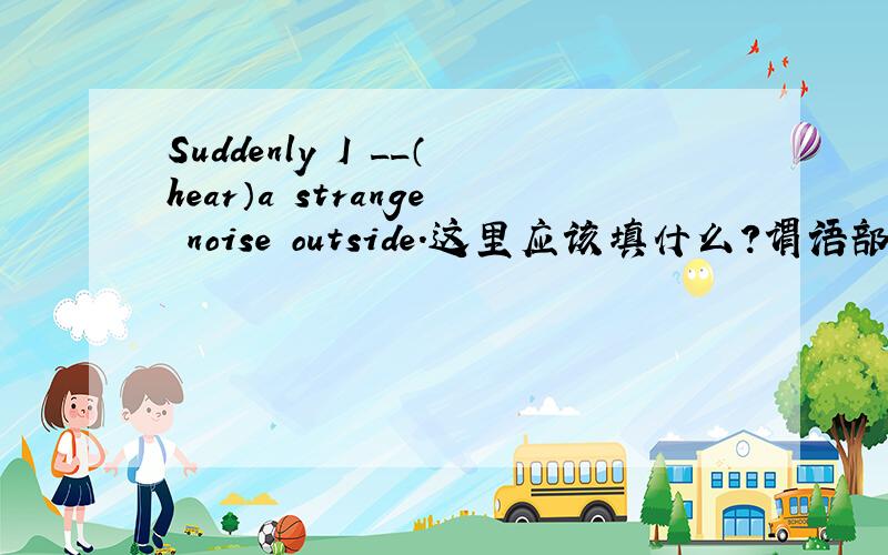 Suddenly I __（hear）a strange noise outside.这里应该填什么?谓语部分的时态是不