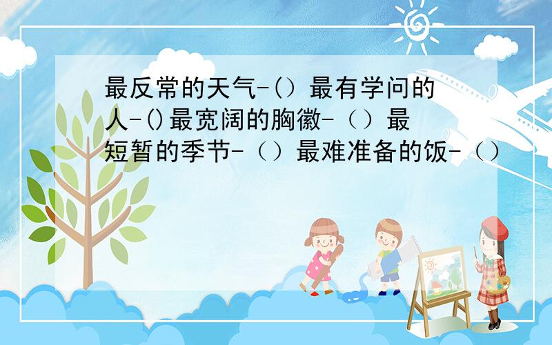 最反常的天气-(）最有学问的人-()最宽阔的胸徽-（）最短暂的季节-（）最难准备的饭-（）